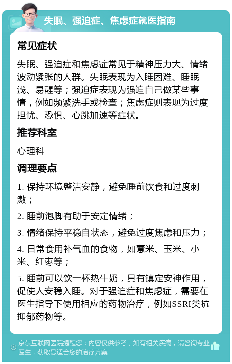 失眠、强迫症、焦虑症就医指南 常见症状 失眠、强迫症和焦虑症常见于精神压力大、情绪波动紧张的人群。失眠表现为入睡困难、睡眠浅、易醒等；强迫症表现为强迫自己做某些事情，例如频繁洗手或检查；焦虑症则表现为过度担忧、恐惧、心跳加速等症状。 推荐科室 心理科 调理要点 1. 保持环境整洁安静，避免睡前饮食和过度刺激； 2. 睡前泡脚有助于安定情绪； 3. 情绪保持平稳自状态，避免过度焦虑和压力； 4. 日常食用补气血的食物，如薏米、玉米、小米、红枣等； 5. 睡前可以饮一杯热牛奶，具有镇定安神作用，促使人安稳入睡。对于强迫症和焦虑症，需要在医生指导下使用相应的药物治疗，例如SSRI类抗抑郁药物等。