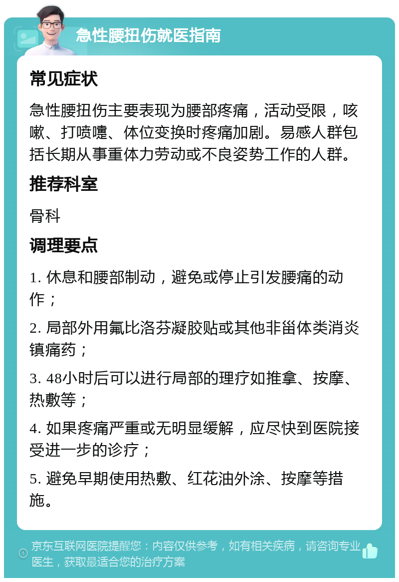 急性腰扭伤就医指南 常见症状 急性腰扭伤主要表现为腰部疼痛，活动受限，咳嗽、打喷嚏、体位变换时疼痛加剧。易感人群包括长期从事重体力劳动或不良姿势工作的人群。 推荐科室 骨科 调理要点 1. 休息和腰部制动，避免或停止引发腰痛的动作； 2. 局部外用氟比洛芬凝胶贴或其他非甾体类消炎镇痛药； 3. 48小时后可以进行局部的理疗如推拿、按摩、热敷等； 4. 如果疼痛严重或无明显缓解，应尽快到医院接受进一步的诊疗； 5. 避免早期使用热敷、红花油外涂、按摩等措施。