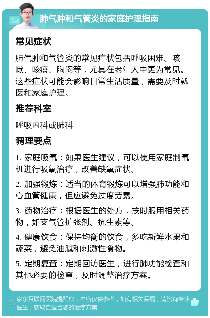 肺气肿和气管炎的家庭护理指南 常见症状 肺气肿和气管炎的常见症状包括呼吸困难、咳嗽、咳痰、胸闷等，尤其在老年人中更为常见。这些症状可能会影响日常生活质量，需要及时就医和家庭护理。 推荐科室 呼吸内科或肺科 调理要点 1. 家庭吸氧：如果医生建议，可以使用家庭制氧机进行吸氧治疗，改善缺氧症状。 2. 加强锻炼：适当的体育锻炼可以增强肺功能和心血管健康，但应避免过度劳累。 3. 药物治疗：根据医生的处方，按时服用相关药物，如支气管扩张剂、抗生素等。 4. 健康饮食：保持均衡的饮食，多吃新鲜水果和蔬菜，避免油腻和刺激性食物。 5. 定期复查：定期回访医生，进行肺功能检查和其他必要的检查，及时调整治疗方案。