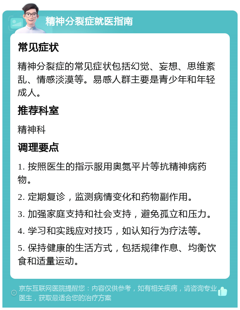 精神分裂症就医指南 常见症状 精神分裂症的常见症状包括幻觉、妄想、思维紊乱、情感淡漠等。易感人群主要是青少年和年轻成人。 推荐科室 精神科 调理要点 1. 按照医生的指示服用奥氮平片等抗精神病药物。 2. 定期复诊，监测病情变化和药物副作用。 3. 加强家庭支持和社会支持，避免孤立和压力。 4. 学习和实践应对技巧，如认知行为疗法等。 5. 保持健康的生活方式，包括规律作息、均衡饮食和适量运动。