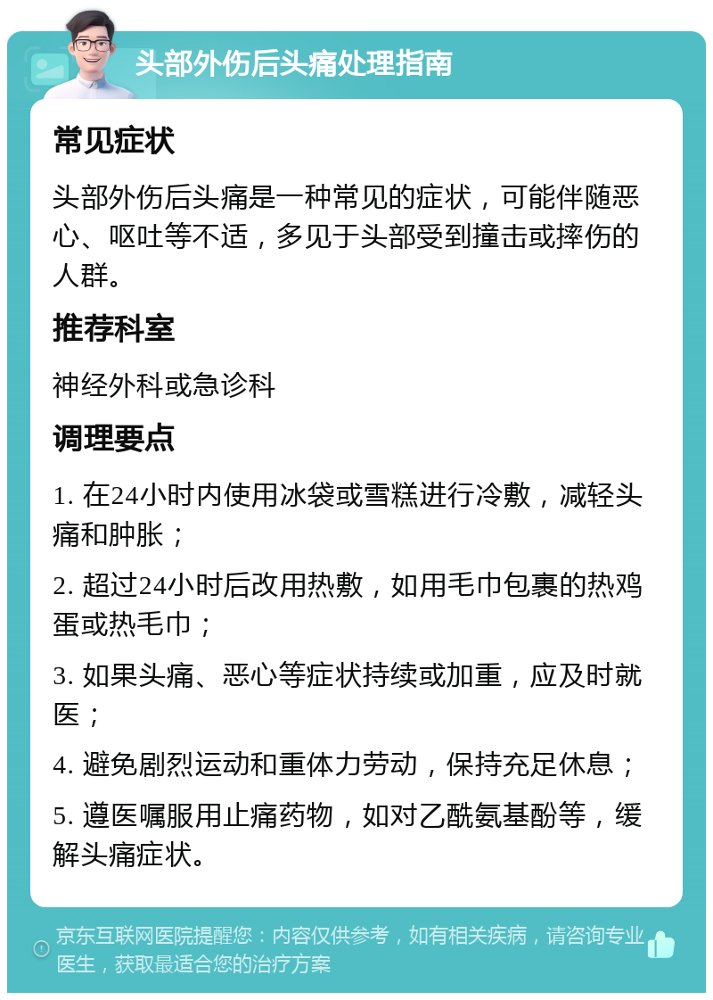 头部外伤后头痛处理指南 常见症状 头部外伤后头痛是一种常见的症状，可能伴随恶心、呕吐等不适，多见于头部受到撞击或摔伤的人群。 推荐科室 神经外科或急诊科 调理要点 1. 在24小时内使用冰袋或雪糕进行冷敷，减轻头痛和肿胀； 2. 超过24小时后改用热敷，如用毛巾包裹的热鸡蛋或热毛巾； 3. 如果头痛、恶心等症状持续或加重，应及时就医； 4. 避免剧烈运动和重体力劳动，保持充足休息； 5. 遵医嘱服用止痛药物，如对乙酰氨基酚等，缓解头痛症状。