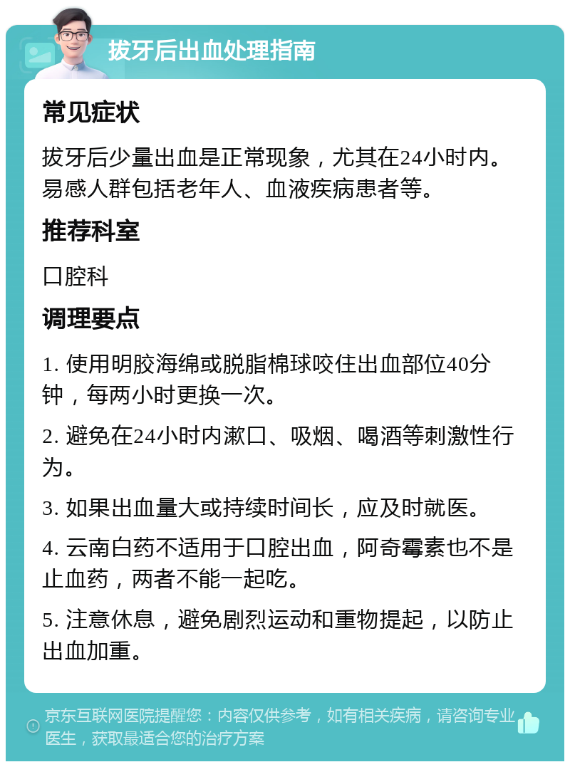 拔牙后出血处理指南 常见症状 拔牙后少量出血是正常现象，尤其在24小时内。易感人群包括老年人、血液疾病患者等。 推荐科室 口腔科 调理要点 1. 使用明胶海绵或脱脂棉球咬住出血部位40分钟，每两小时更换一次。 2. 避免在24小时内漱口、吸烟、喝酒等刺激性行为。 3. 如果出血量大或持续时间长，应及时就医。 4. 云南白药不适用于口腔出血，阿奇霉素也不是止血药，两者不能一起吃。 5. 注意休息，避免剧烈运动和重物提起，以防止出血加重。