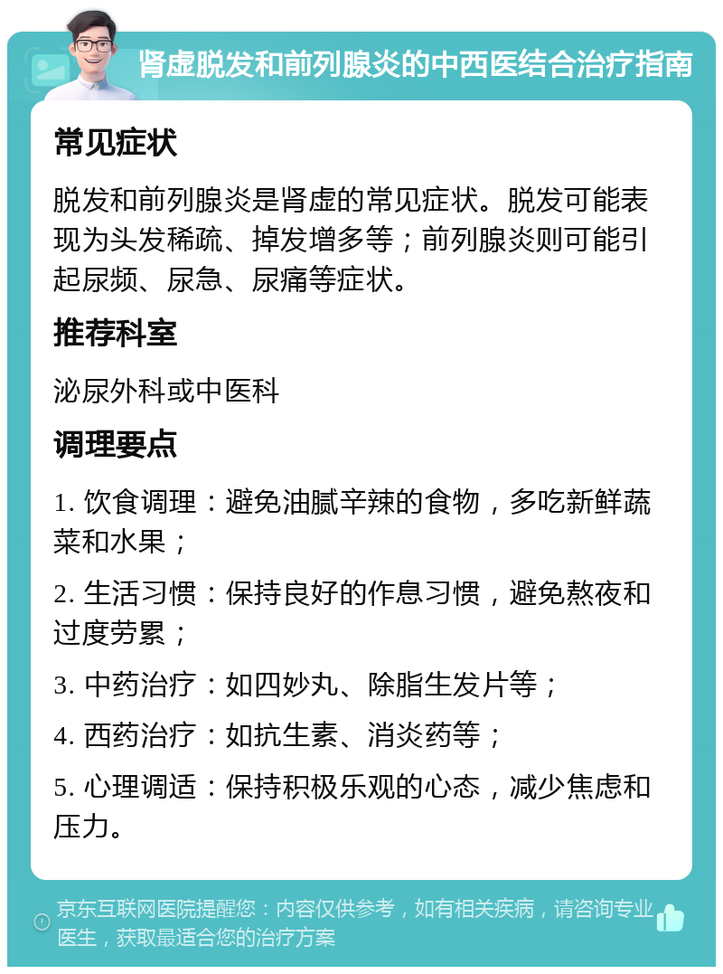 肾虚脱发和前列腺炎的中西医结合治疗指南 常见症状 脱发和前列腺炎是肾虚的常见症状。脱发可能表现为头发稀疏、掉发增多等；前列腺炎则可能引起尿频、尿急、尿痛等症状。 推荐科室 泌尿外科或中医科 调理要点 1. 饮食调理：避免油腻辛辣的食物，多吃新鲜蔬菜和水果； 2. 生活习惯：保持良好的作息习惯，避免熬夜和过度劳累； 3. 中药治疗：如四妙丸、除脂生发片等； 4. 西药治疗：如抗生素、消炎药等； 5. 心理调适：保持积极乐观的心态，减少焦虑和压力。