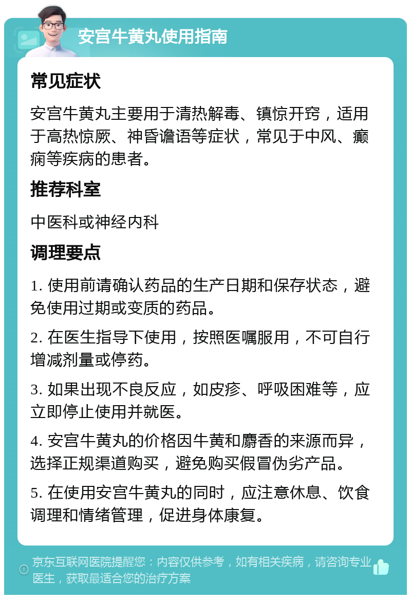 安宫牛黄丸使用指南 常见症状 安宫牛黄丸主要用于清热解毒、镇惊开窍，适用于高热惊厥、神昏谵语等症状，常见于中风、癫痫等疾病的患者。 推荐科室 中医科或神经内科 调理要点 1. 使用前请确认药品的生产日期和保存状态，避免使用过期或变质的药品。 2. 在医生指导下使用，按照医嘱服用，不可自行增减剂量或停药。 3. 如果出现不良反应，如皮疹、呼吸困难等，应立即停止使用并就医。 4. 安宫牛黄丸的价格因牛黄和麝香的来源而异，选择正规渠道购买，避免购买假冒伪劣产品。 5. 在使用安宫牛黄丸的同时，应注意休息、饮食调理和情绪管理，促进身体康复。