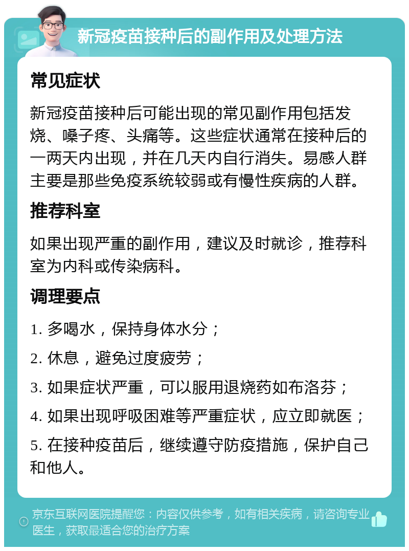 新冠疫苗接种后的副作用及处理方法 常见症状 新冠疫苗接种后可能出现的常见副作用包括发烧、嗓子疼、头痛等。这些症状通常在接种后的一两天内出现，并在几天内自行消失。易感人群主要是那些免疫系统较弱或有慢性疾病的人群。 推荐科室 如果出现严重的副作用，建议及时就诊，推荐科室为内科或传染病科。 调理要点 1. 多喝水，保持身体水分； 2. 休息，避免过度疲劳； 3. 如果症状严重，可以服用退烧药如布洛芬； 4. 如果出现呼吸困难等严重症状，应立即就医； 5. 在接种疫苗后，继续遵守防疫措施，保护自己和他人。