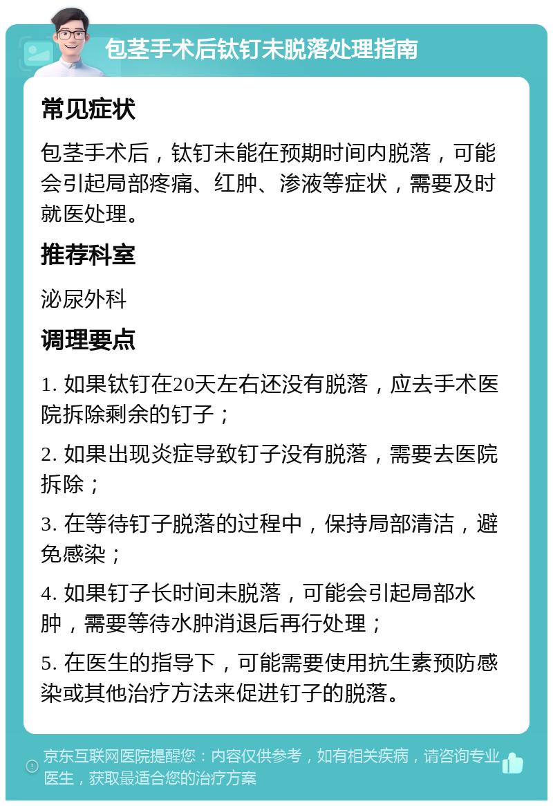 包茎手术后钛钉未脱落处理指南 常见症状 包茎手术后，钛钉未能在预期时间内脱落，可能会引起局部疼痛、红肿、渗液等症状，需要及时就医处理。 推荐科室 泌尿外科 调理要点 1. 如果钛钉在20天左右还没有脱落，应去手术医院拆除剩余的钉子； 2. 如果出现炎症导致钉子没有脱落，需要去医院拆除； 3. 在等待钉子脱落的过程中，保持局部清洁，避免感染； 4. 如果钉子长时间未脱落，可能会引起局部水肿，需要等待水肿消退后再行处理； 5. 在医生的指导下，可能需要使用抗生素预防感染或其他治疗方法来促进钉子的脱落。