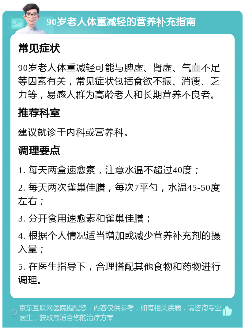 90岁老人体重减轻的营养补充指南 常见症状 90岁老人体重减轻可能与脾虚、肾虚、气血不足等因素有关，常见症状包括食欲不振、消瘦、乏力等，易感人群为高龄老人和长期营养不良者。 推荐科室 建议就诊于内科或营养科。 调理要点 1. 每天两盒速愈素，注意水温不超过40度； 2. 每天两次雀巢佳膳，每次7平勺，水温45-50度左右； 3. 分开食用速愈素和雀巢佳膳； 4. 根据个人情况适当增加或减少营养补充剂的摄入量； 5. 在医生指导下，合理搭配其他食物和药物进行调理。