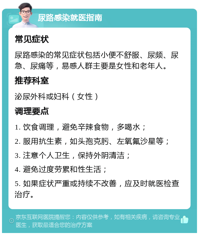 尿路感染就医指南 常见症状 尿路感染的常见症状包括小便不舒服、尿频、尿急、尿痛等，易感人群主要是女性和老年人。 推荐科室 泌尿外科或妇科（女性） 调理要点 1. 饮食调理，避免辛辣食物，多喝水； 2. 服用抗生素，如头孢克肟、左氧氟沙星等； 3. 注意个人卫生，保持外阴清洁； 4. 避免过度劳累和性生活； 5. 如果症状严重或持续不改善，应及时就医检查治疗。