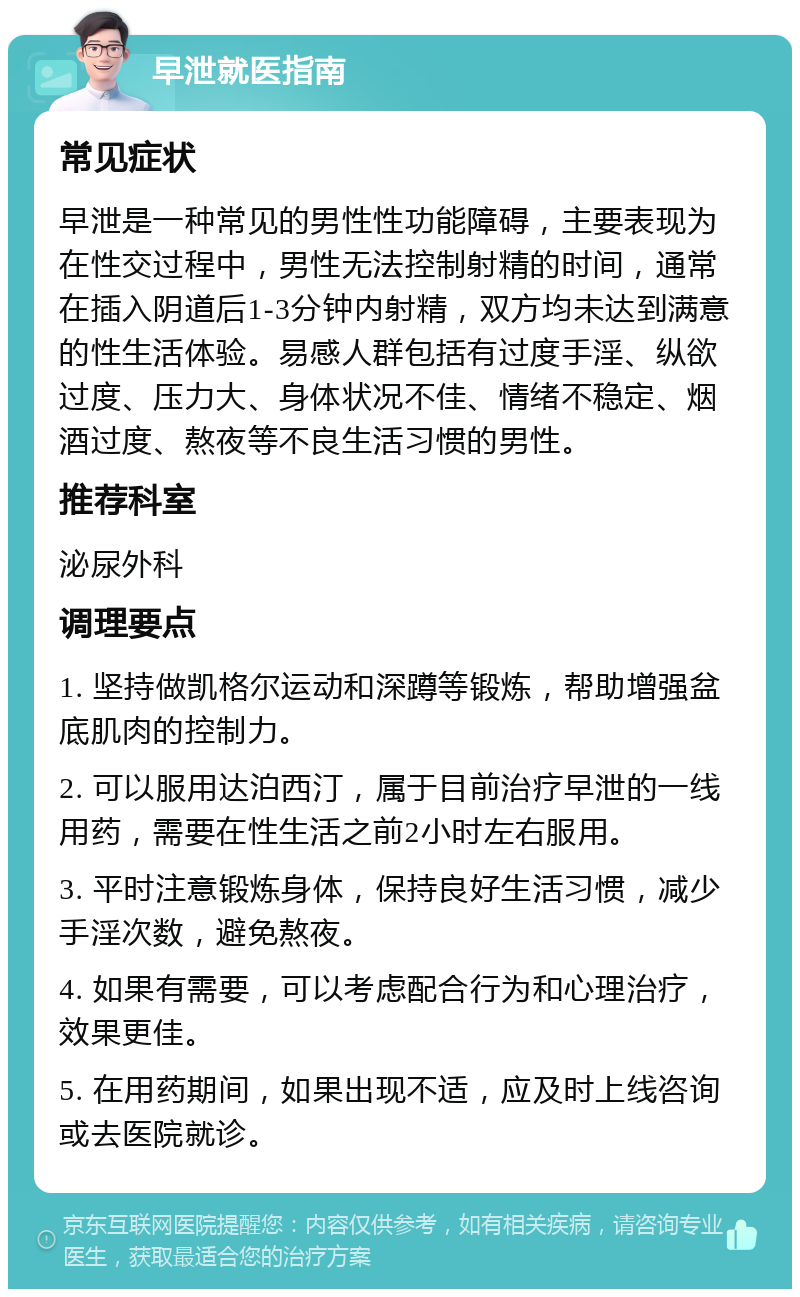 早泄就医指南 常见症状 早泄是一种常见的男性性功能障碍，主要表现为在性交过程中，男性无法控制射精的时间，通常在插入阴道后1-3分钟内射精，双方均未达到满意的性生活体验。易感人群包括有过度手淫、纵欲过度、压力大、身体状况不佳、情绪不稳定、烟酒过度、熬夜等不良生活习惯的男性。 推荐科室 泌尿外科 调理要点 1. 坚持做凯格尔运动和深蹲等锻炼，帮助增强盆底肌肉的控制力。 2. 可以服用达泊西汀，属于目前治疗早泄的一线用药，需要在性生活之前2小时左右服用。 3. 平时注意锻炼身体，保持良好生活习惯，减少手淫次数，避免熬夜。 4. 如果有需要，可以考虑配合行为和心理治疗，效果更佳。 5. 在用药期间，如果出现不适，应及时上线咨询或去医院就诊。