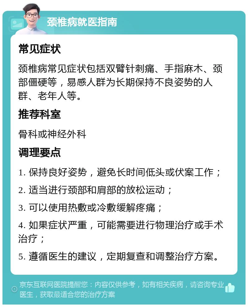 颈椎病就医指南 常见症状 颈椎病常见症状包括双臂针刺痛、手指麻木、颈部僵硬等，易感人群为长期保持不良姿势的人群、老年人等。 推荐科室 骨科或神经外科 调理要点 1. 保持良好姿势，避免长时间低头或伏案工作； 2. 适当进行颈部和肩部的放松运动； 3. 可以使用热敷或冷敷缓解疼痛； 4. 如果症状严重，可能需要进行物理治疗或手术治疗； 5. 遵循医生的建议，定期复查和调整治疗方案。