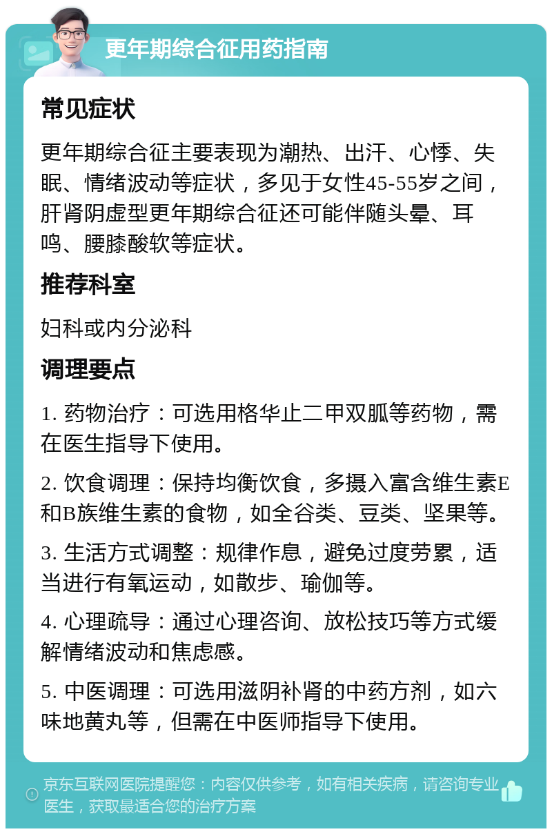 更年期综合征用药指南 常见症状 更年期综合征主要表现为潮热、出汗、心悸、失眠、情绪波动等症状，多见于女性45-55岁之间，肝肾阴虚型更年期综合征还可能伴随头晕、耳鸣、腰膝酸软等症状。 推荐科室 妇科或内分泌科 调理要点 1. 药物治疗：可选用格华止二甲双胍等药物，需在医生指导下使用。 2. 饮食调理：保持均衡饮食，多摄入富含维生素E和B族维生素的食物，如全谷类、豆类、坚果等。 3. 生活方式调整：规律作息，避免过度劳累，适当进行有氧运动，如散步、瑜伽等。 4. 心理疏导：通过心理咨询、放松技巧等方式缓解情绪波动和焦虑感。 5. 中医调理：可选用滋阴补肾的中药方剂，如六味地黄丸等，但需在中医师指导下使用。