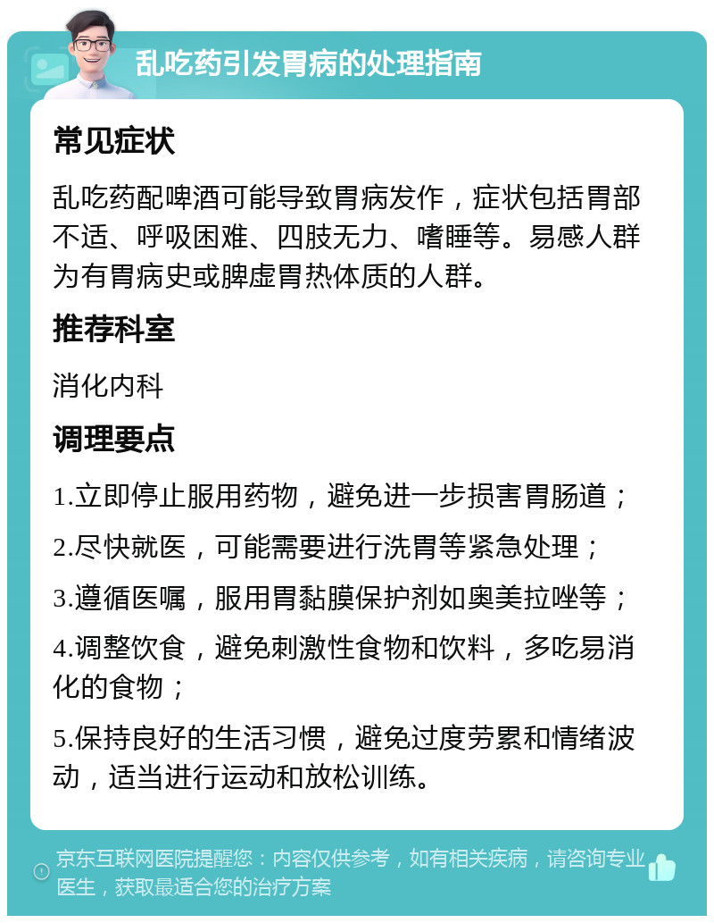 乱吃药引发胃病的处理指南 常见症状 乱吃药配啤酒可能导致胃病发作，症状包括胃部不适、呼吸困难、四肢无力、嗜睡等。易感人群为有胃病史或脾虚胃热体质的人群。 推荐科室 消化内科 调理要点 1.立即停止服用药物，避免进一步损害胃肠道； 2.尽快就医，可能需要进行洗胃等紧急处理； 3.遵循医嘱，服用胃黏膜保护剂如奥美拉唑等； 4.调整饮食，避免刺激性食物和饮料，多吃易消化的食物； 5.保持良好的生活习惯，避免过度劳累和情绪波动，适当进行运动和放松训练。