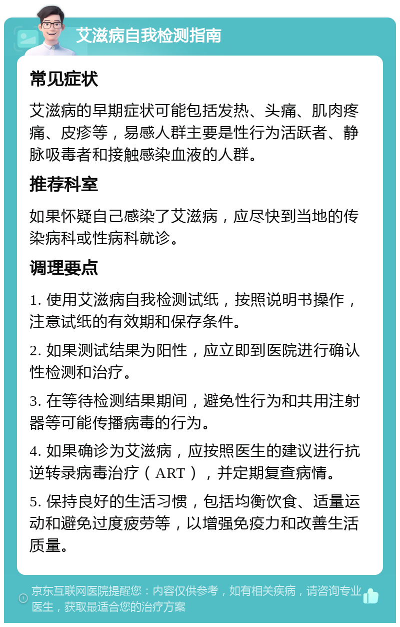 艾滋病自我检测指南 常见症状 艾滋病的早期症状可能包括发热、头痛、肌肉疼痛、皮疹等，易感人群主要是性行为活跃者、静脉吸毒者和接触感染血液的人群。 推荐科室 如果怀疑自己感染了艾滋病，应尽快到当地的传染病科或性病科就诊。 调理要点 1. 使用艾滋病自我检测试纸，按照说明书操作，注意试纸的有效期和保存条件。 2. 如果测试结果为阳性，应立即到医院进行确认性检测和治疗。 3. 在等待检测结果期间，避免性行为和共用注射器等可能传播病毒的行为。 4. 如果确诊为艾滋病，应按照医生的建议进行抗逆转录病毒治疗（ART），并定期复查病情。 5. 保持良好的生活习惯，包括均衡饮食、适量运动和避免过度疲劳等，以增强免疫力和改善生活质量。