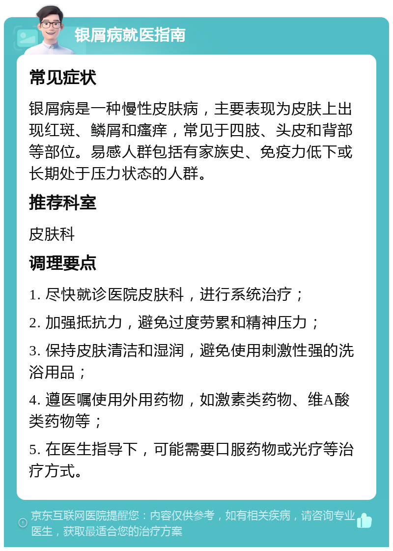 银屑病就医指南 常见症状 银屑病是一种慢性皮肤病，主要表现为皮肤上出现红斑、鳞屑和瘙痒，常见于四肢、头皮和背部等部位。易感人群包括有家族史、免疫力低下或长期处于压力状态的人群。 推荐科室 皮肤科 调理要点 1. 尽快就诊医院皮肤科，进行系统治疗； 2. 加强抵抗力，避免过度劳累和精神压力； 3. 保持皮肤清洁和湿润，避免使用刺激性强的洗浴用品； 4. 遵医嘱使用外用药物，如激素类药物、维A酸类药物等； 5. 在医生指导下，可能需要口服药物或光疗等治疗方式。