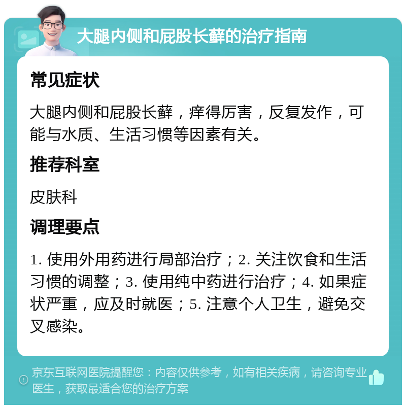 大腿内侧和屁股长藓的治疗指南 常见症状 大腿内侧和屁股长藓，痒得厉害，反复发作，可能与水质、生活习惯等因素有关。 推荐科室 皮肤科 调理要点 1. 使用外用药进行局部治疗；2. 关注饮食和生活习惯的调整；3. 使用纯中药进行治疗；4. 如果症状严重，应及时就医；5. 注意个人卫生，避免交叉感染。