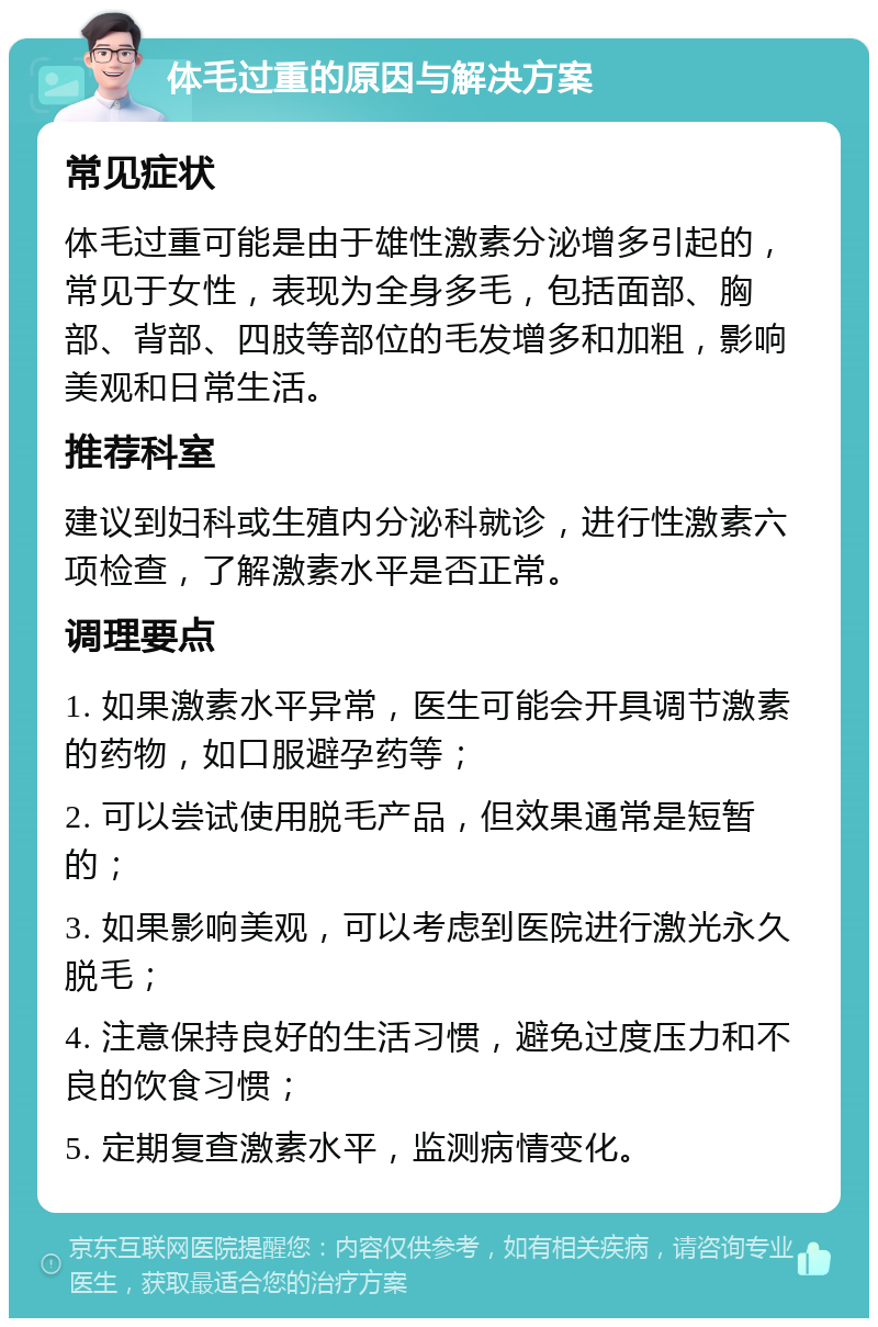 体毛过重的原因与解决方案 常见症状 体毛过重可能是由于雄性激素分泌增多引起的，常见于女性，表现为全身多毛，包括面部、胸部、背部、四肢等部位的毛发增多和加粗，影响美观和日常生活。 推荐科室 建议到妇科或生殖内分泌科就诊，进行性激素六项检查，了解激素水平是否正常。 调理要点 1. 如果激素水平异常，医生可能会开具调节激素的药物，如口服避孕药等； 2. 可以尝试使用脱毛产品，但效果通常是短暂的； 3. 如果影响美观，可以考虑到医院进行激光永久脱毛； 4. 注意保持良好的生活习惯，避免过度压力和不良的饮食习惯； 5. 定期复查激素水平，监测病情变化。