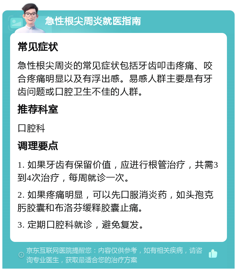 急性根尖周炎就医指南 常见症状 急性根尖周炎的常见症状包括牙齿叩击疼痛、咬合疼痛明显以及有浮出感。易感人群主要是有牙齿问题或口腔卫生不佳的人群。 推荐科室 口腔科 调理要点 1. 如果牙齿有保留价值，应进行根管治疗，共需3到4次治疗，每周就诊一次。 2. 如果疼痛明显，可以先口服消炎药，如头孢克肟胶囊和布洛芬缓释胶囊止痛。 3. 定期口腔科就诊，避免复发。