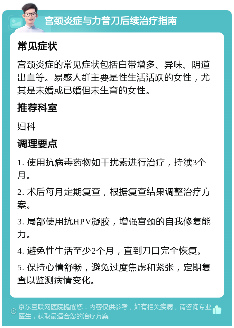 宫颈炎症与力普刀后续治疗指南 常见症状 宫颈炎症的常见症状包括白带增多、异味、阴道出血等。易感人群主要是性生活活跃的女性，尤其是未婚或已婚但未生育的女性。 推荐科室 妇科 调理要点 1. 使用抗病毒药物如干扰素进行治疗，持续3个月。 2. 术后每月定期复查，根据复查结果调整治疗方案。 3. 局部使用抗HPV凝胶，增强宫颈的自我修复能力。 4. 避免性生活至少2个月，直到刀口完全恢复。 5. 保持心情舒畅，避免过度焦虑和紧张，定期复查以监测病情变化。