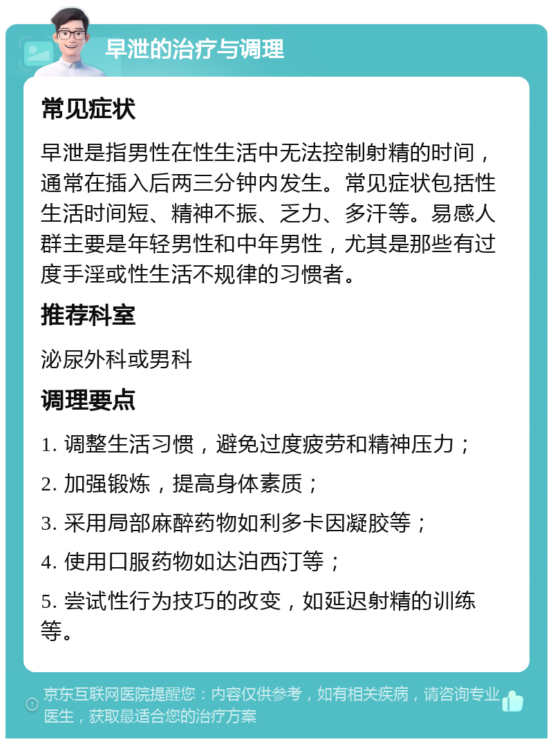 早泄的治疗与调理 常见症状 早泄是指男性在性生活中无法控制射精的时间，通常在插入后两三分钟内发生。常见症状包括性生活时间短、精神不振、乏力、多汗等。易感人群主要是年轻男性和中年男性，尤其是那些有过度手淫或性生活不规律的习惯者。 推荐科室 泌尿外科或男科 调理要点 1. 调整生活习惯，避免过度疲劳和精神压力； 2. 加强锻炼，提高身体素质； 3. 采用局部麻醉药物如利多卡因凝胶等； 4. 使用口服药物如达泊西汀等； 5. 尝试性行为技巧的改变，如延迟射精的训练等。