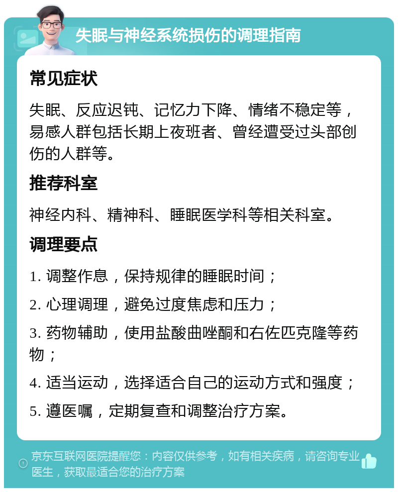 失眠与神经系统损伤的调理指南 常见症状 失眠、反应迟钝、记忆力下降、情绪不稳定等，易感人群包括长期上夜班者、曾经遭受过头部创伤的人群等。 推荐科室 神经内科、精神科、睡眠医学科等相关科室。 调理要点 1. 调整作息，保持规律的睡眠时间； 2. 心理调理，避免过度焦虑和压力； 3. 药物辅助，使用盐酸曲唑酮和右佐匹克隆等药物； 4. 适当运动，选择适合自己的运动方式和强度； 5. 遵医嘱，定期复查和调整治疗方案。