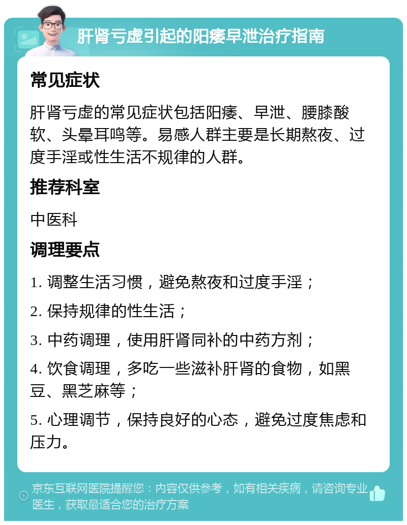 肝肾亏虚引起的阳痿早泄治疗指南 常见症状 肝肾亏虚的常见症状包括阳痿、早泄、腰膝酸软、头晕耳鸣等。易感人群主要是长期熬夜、过度手淫或性生活不规律的人群。 推荐科室 中医科 调理要点 1. 调整生活习惯，避免熬夜和过度手淫； 2. 保持规律的性生活； 3. 中药调理，使用肝肾同补的中药方剂； 4. 饮食调理，多吃一些滋补肝肾的食物，如黑豆、黑芝麻等； 5. 心理调节，保持良好的心态，避免过度焦虑和压力。