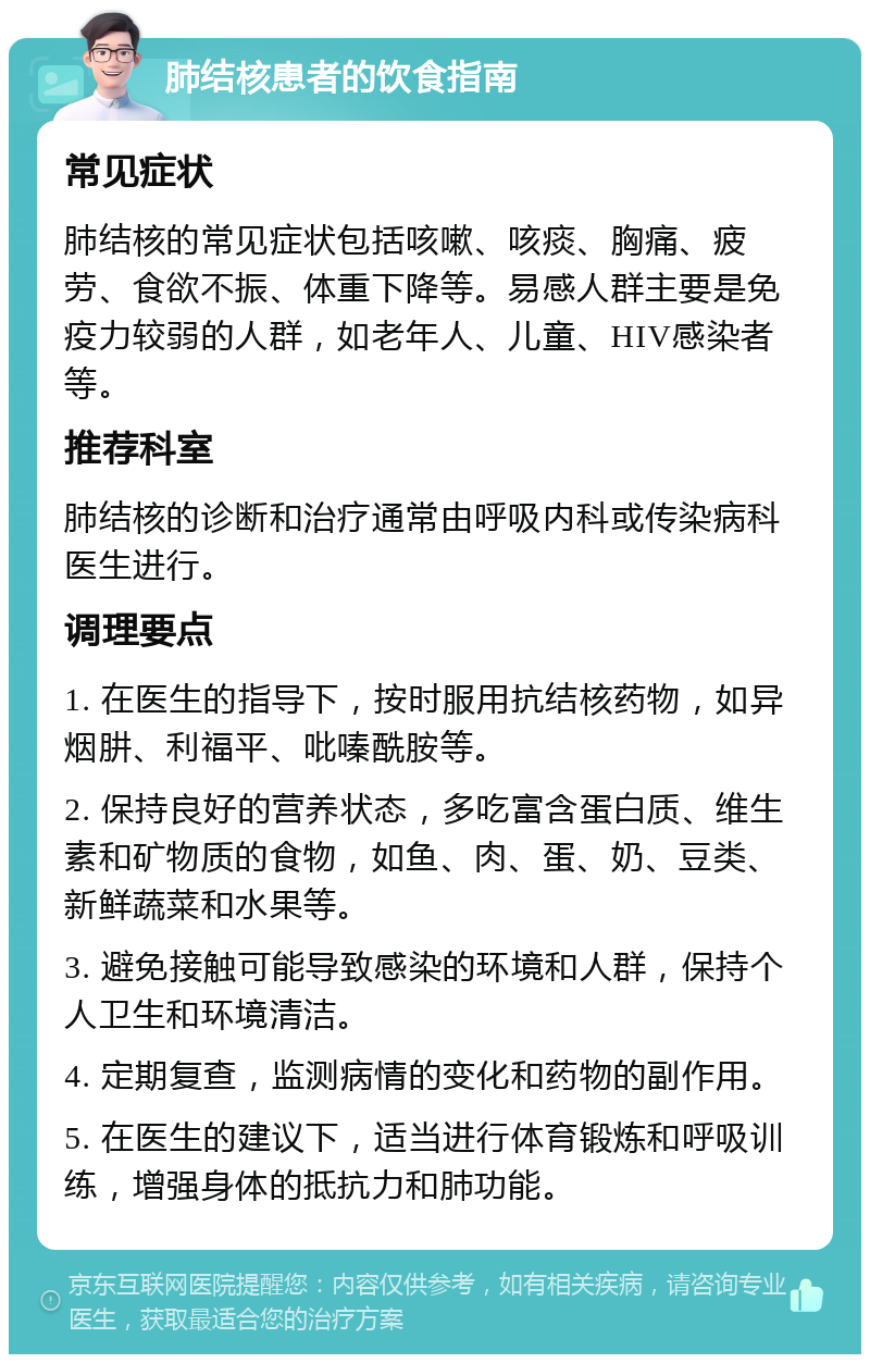 肺结核患者的饮食指南 常见症状 肺结核的常见症状包括咳嗽、咳痰、胸痛、疲劳、食欲不振、体重下降等。易感人群主要是免疫力较弱的人群，如老年人、儿童、HIV感染者等。 推荐科室 肺结核的诊断和治疗通常由呼吸内科或传染病科医生进行。 调理要点 1. 在医生的指导下，按时服用抗结核药物，如异烟肼、利福平、吡嗪酰胺等。 2. 保持良好的营养状态，多吃富含蛋白质、维生素和矿物质的食物，如鱼、肉、蛋、奶、豆类、新鲜蔬菜和水果等。 3. 避免接触可能导致感染的环境和人群，保持个人卫生和环境清洁。 4. 定期复查，监测病情的变化和药物的副作用。 5. 在医生的建议下，适当进行体育锻炼和呼吸训练，增强身体的抵抗力和肺功能。