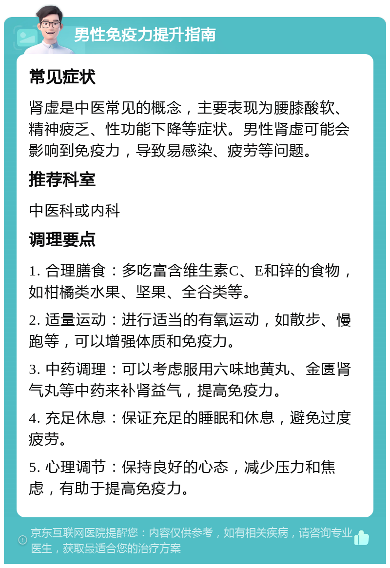 男性免疫力提升指南 常见症状 肾虚是中医常见的概念，主要表现为腰膝酸软、精神疲乏、性功能下降等症状。男性肾虚可能会影响到免疫力，导致易感染、疲劳等问题。 推荐科室 中医科或内科 调理要点 1. 合理膳食：多吃富含维生素C、E和锌的食物，如柑橘类水果、坚果、全谷类等。 2. 适量运动：进行适当的有氧运动，如散步、慢跑等，可以增强体质和免疫力。 3. 中药调理：可以考虑服用六味地黄丸、金匮肾气丸等中药来补肾益气，提高免疫力。 4. 充足休息：保证充足的睡眠和休息，避免过度疲劳。 5. 心理调节：保持良好的心态，减少压力和焦虑，有助于提高免疫力。