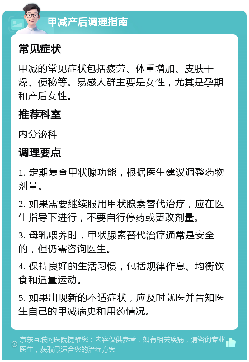 甲减产后调理指南 常见症状 甲减的常见症状包括疲劳、体重增加、皮肤干燥、便秘等。易感人群主要是女性，尤其是孕期和产后女性。 推荐科室 内分泌科 调理要点 1. 定期复查甲状腺功能，根据医生建议调整药物剂量。 2. 如果需要继续服用甲状腺素替代治疗，应在医生指导下进行，不要自行停药或更改剂量。 3. 母乳喂养时，甲状腺素替代治疗通常是安全的，但仍需咨询医生。 4. 保持良好的生活习惯，包括规律作息、均衡饮食和适量运动。 5. 如果出现新的不适症状，应及时就医并告知医生自己的甲减病史和用药情况。