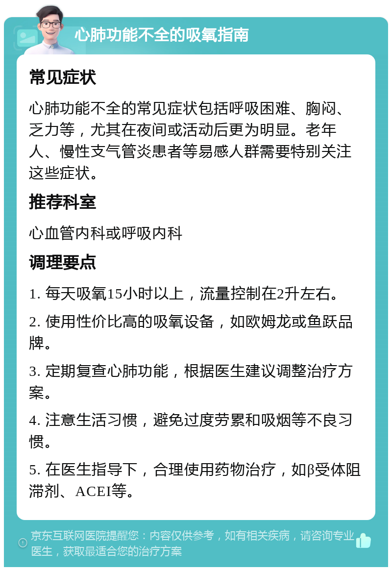 心肺功能不全的吸氧指南 常见症状 心肺功能不全的常见症状包括呼吸困难、胸闷、乏力等，尤其在夜间或活动后更为明显。老年人、慢性支气管炎患者等易感人群需要特别关注这些症状。 推荐科室 心血管内科或呼吸内科 调理要点 1. 每天吸氧15小时以上，流量控制在2升左右。 2. 使用性价比高的吸氧设备，如欧姆龙或鱼跃品牌。 3. 定期复查心肺功能，根据医生建议调整治疗方案。 4. 注意生活习惯，避免过度劳累和吸烟等不良习惯。 5. 在医生指导下，合理使用药物治疗，如β受体阻滞剂、ACEI等。