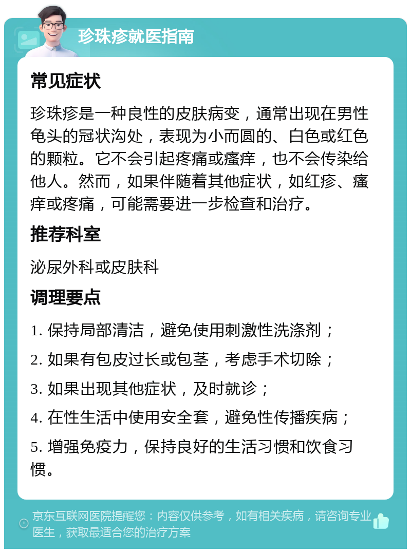 珍珠疹就医指南 常见症状 珍珠疹是一种良性的皮肤病变，通常出现在男性龟头的冠状沟处，表现为小而圆的、白色或红色的颗粒。它不会引起疼痛或瘙痒，也不会传染给他人。然而，如果伴随着其他症状，如红疹、瘙痒或疼痛，可能需要进一步检查和治疗。 推荐科室 泌尿外科或皮肤科 调理要点 1. 保持局部清洁，避免使用刺激性洗涤剂； 2. 如果有包皮过长或包茎，考虑手术切除； 3. 如果出现其他症状，及时就诊； 4. 在性生活中使用安全套，避免性传播疾病； 5. 增强免疫力，保持良好的生活习惯和饮食习惯。