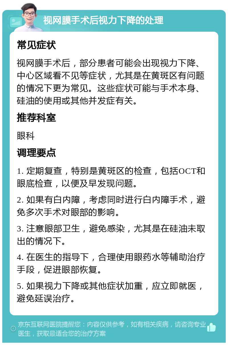 视网膜手术后视力下降的处理 常见症状 视网膜手术后，部分患者可能会出现视力下降、中心区域看不见等症状，尤其是在黄斑区有问题的情况下更为常见。这些症状可能与手术本身、硅油的使用或其他并发症有关。 推荐科室 眼科 调理要点 1. 定期复查，特别是黄斑区的检查，包括OCT和眼底检查，以便及早发现问题。 2. 如果有白内障，考虑同时进行白内障手术，避免多次手术对眼部的影响。 3. 注意眼部卫生，避免感染，尤其是在硅油未取出的情况下。 4. 在医生的指导下，合理使用眼药水等辅助治疗手段，促进眼部恢复。 5. 如果视力下降或其他症状加重，应立即就医，避免延误治疗。