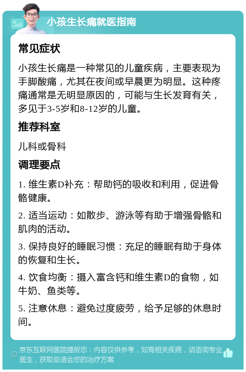 小孩生长痛就医指南 常见症状 小孩生长痛是一种常见的儿童疾病，主要表现为手脚酸痛，尤其在夜间或早晨更为明显。这种疼痛通常是无明显原因的，可能与生长发育有关，多见于3-5岁和8-12岁的儿童。 推荐科室 儿科或骨科 调理要点 1. 维生素D补充：帮助钙的吸收和利用，促进骨骼健康。 2. 适当运动：如散步、游泳等有助于增强骨骼和肌肉的活动。 3. 保持良好的睡眠习惯：充足的睡眠有助于身体的恢复和生长。 4. 饮食均衡：摄入富含钙和维生素D的食物，如牛奶、鱼类等。 5. 注意休息：避免过度疲劳，给予足够的休息时间。