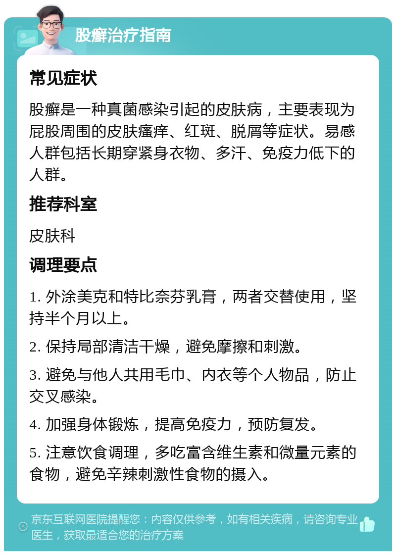 股癣治疗指南 常见症状 股癣是一种真菌感染引起的皮肤病，主要表现为屁股周围的皮肤瘙痒、红斑、脱屑等症状。易感人群包括长期穿紧身衣物、多汗、免疫力低下的人群。 推荐科室 皮肤科 调理要点 1. 外涂美克和特比奈芬乳膏，两者交替使用，坚持半个月以上。 2. 保持局部清洁干燥，避免摩擦和刺激。 3. 避免与他人共用毛巾、内衣等个人物品，防止交叉感染。 4. 加强身体锻炼，提高免疫力，预防复发。 5. 注意饮食调理，多吃富含维生素和微量元素的食物，避免辛辣刺激性食物的摄入。