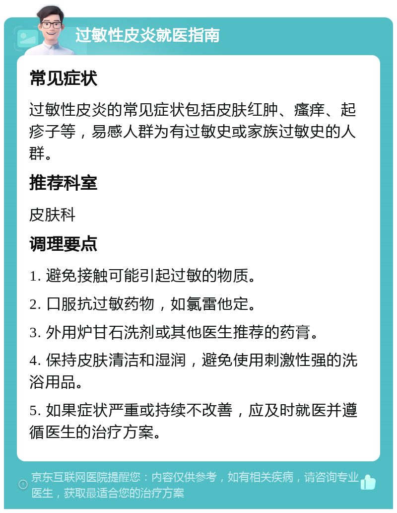 过敏性皮炎就医指南 常见症状 过敏性皮炎的常见症状包括皮肤红肿、瘙痒、起疹子等，易感人群为有过敏史或家族过敏史的人群。 推荐科室 皮肤科 调理要点 1. 避免接触可能引起过敏的物质。 2. 口服抗过敏药物，如氯雷他定。 3. 外用炉甘石洗剂或其他医生推荐的药膏。 4. 保持皮肤清洁和湿润，避免使用刺激性强的洗浴用品。 5. 如果症状严重或持续不改善，应及时就医并遵循医生的治疗方案。