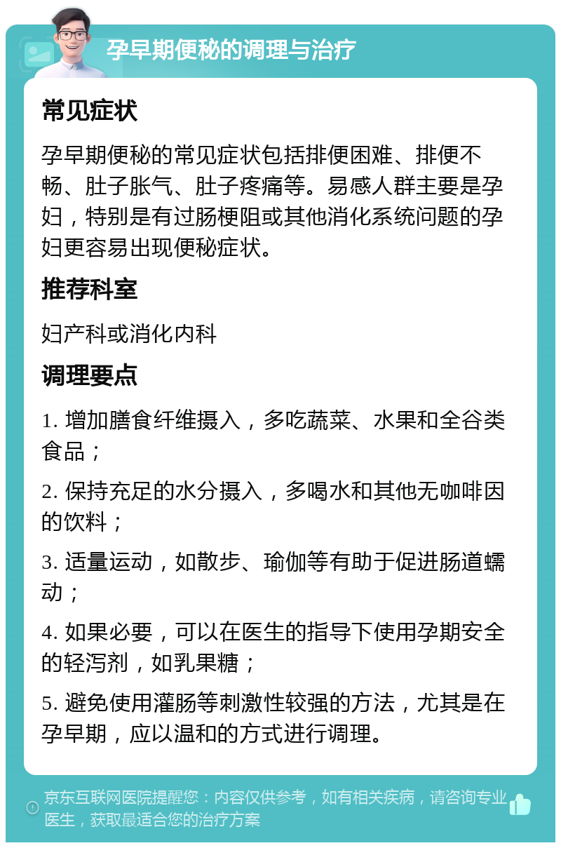 孕早期便秘的调理与治疗 常见症状 孕早期便秘的常见症状包括排便困难、排便不畅、肚子胀气、肚子疼痛等。易感人群主要是孕妇，特别是有过肠梗阻或其他消化系统问题的孕妇更容易出现便秘症状。 推荐科室 妇产科或消化内科 调理要点 1. 增加膳食纤维摄入，多吃蔬菜、水果和全谷类食品； 2. 保持充足的水分摄入，多喝水和其他无咖啡因的饮料； 3. 适量运动，如散步、瑜伽等有助于促进肠道蠕动； 4. 如果必要，可以在医生的指导下使用孕期安全的轻泻剂，如乳果糖； 5. 避免使用灌肠等刺激性较强的方法，尤其是在孕早期，应以温和的方式进行调理。