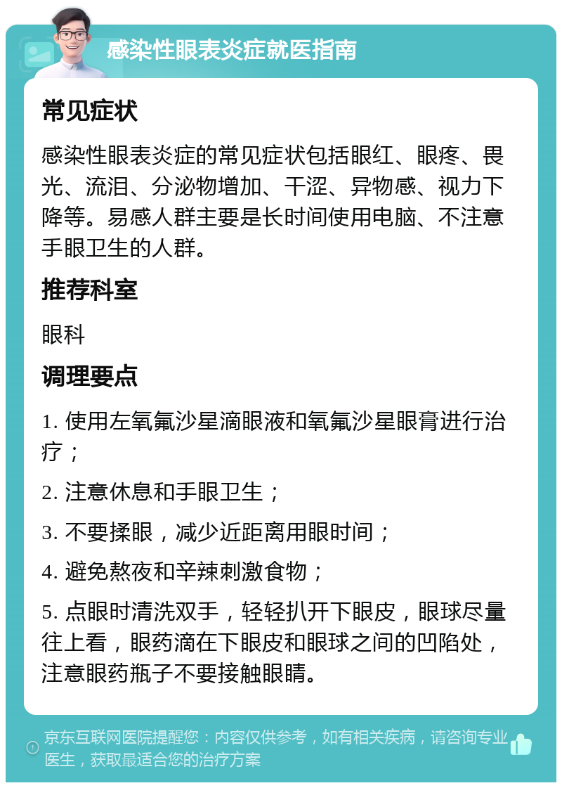 感染性眼表炎症就医指南 常见症状 感染性眼表炎症的常见症状包括眼红、眼疼、畏光、流泪、分泌物增加、干涩、异物感、视力下降等。易感人群主要是长时间使用电脑、不注意手眼卫生的人群。 推荐科室 眼科 调理要点 1. 使用左氧氟沙星滴眼液和氧氟沙星眼膏进行治疗； 2. 注意休息和手眼卫生； 3. 不要揉眼，减少近距离用眼时间； 4. 避免熬夜和辛辣刺激食物； 5. 点眼时清洗双手，轻轻扒开下眼皮，眼球尽量往上看，眼药滴在下眼皮和眼球之间的凹陷处，注意眼药瓶子不要接触眼睛。