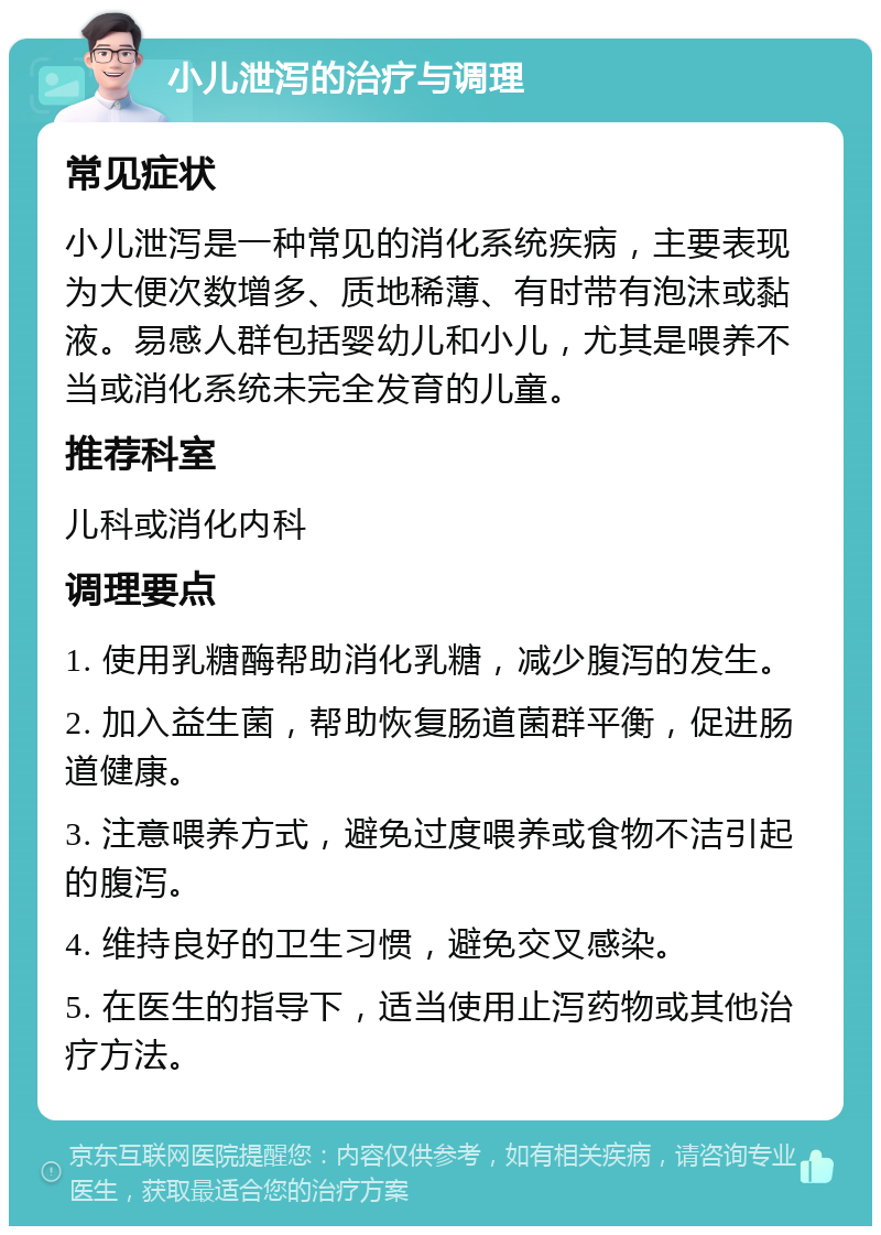 小儿泄泻的治疗与调理 常见症状 小儿泄泻是一种常见的消化系统疾病，主要表现为大便次数增多、质地稀薄、有时带有泡沫或黏液。易感人群包括婴幼儿和小儿，尤其是喂养不当或消化系统未完全发育的儿童。 推荐科室 儿科或消化内科 调理要点 1. 使用乳糖酶帮助消化乳糖，减少腹泻的发生。 2. 加入益生菌，帮助恢复肠道菌群平衡，促进肠道健康。 3. 注意喂养方式，避免过度喂养或食物不洁引起的腹泻。 4. 维持良好的卫生习惯，避免交叉感染。 5. 在医生的指导下，适当使用止泻药物或其他治疗方法。