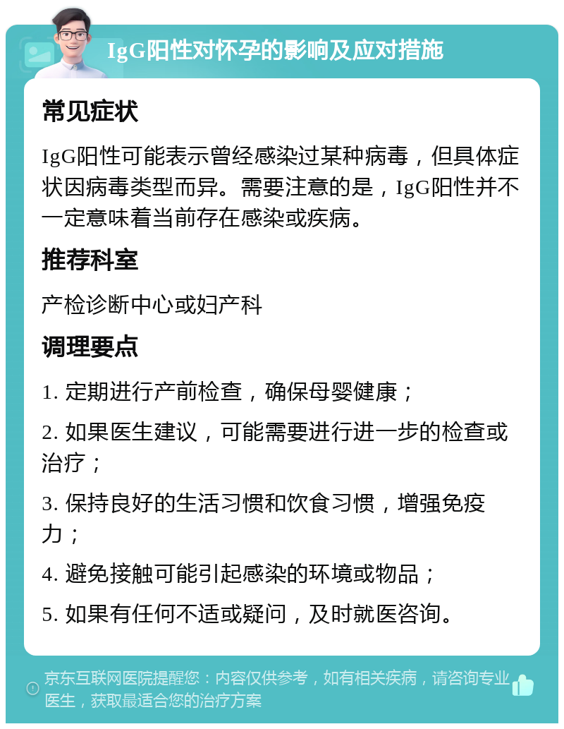 IgG阳性对怀孕的影响及应对措施 常见症状 IgG阳性可能表示曾经感染过某种病毒，但具体症状因病毒类型而异。需要注意的是，IgG阳性并不一定意味着当前存在感染或疾病。 推荐科室 产检诊断中心或妇产科 调理要点 1. 定期进行产前检查，确保母婴健康； 2. 如果医生建议，可能需要进行进一步的检查或治疗； 3. 保持良好的生活习惯和饮食习惯，增强免疫力； 4. 避免接触可能引起感染的环境或物品； 5. 如果有任何不适或疑问，及时就医咨询。