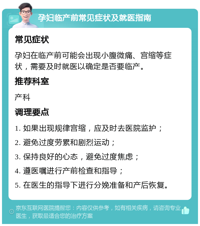 孕妇临产前常见症状及就医指南 常见症状 孕妇在临产前可能会出现小腹微痛、宫缩等症状，需要及时就医以确定是否要临产。 推荐科室 产科 调理要点 1. 如果出现规律宫缩，应及时去医院监护； 2. 避免过度劳累和剧烈运动； 3. 保持良好的心态，避免过度焦虑； 4. 遵医嘱进行产前检查和指导； 5. 在医生的指导下进行分娩准备和产后恢复。