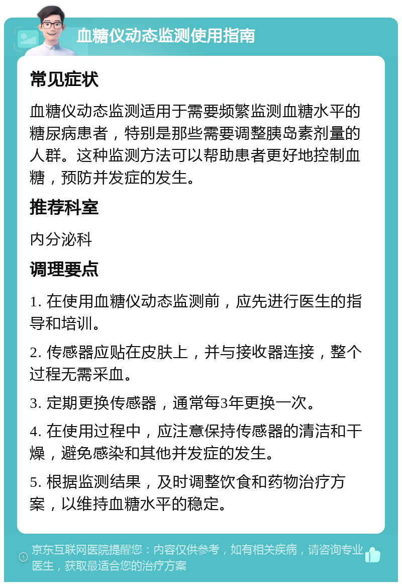 血糖仪动态监测使用指南 常见症状 血糖仪动态监测适用于需要频繁监测血糖水平的糖尿病患者，特别是那些需要调整胰岛素剂量的人群。这种监测方法可以帮助患者更好地控制血糖，预防并发症的发生。 推荐科室 内分泌科 调理要点 1. 在使用血糖仪动态监测前，应先进行医生的指导和培训。 2. 传感器应贴在皮肤上，并与接收器连接，整个过程无需采血。 3. 定期更换传感器，通常每3年更换一次。 4. 在使用过程中，应注意保持传感器的清洁和干燥，避免感染和其他并发症的发生。 5. 根据监测结果，及时调整饮食和药物治疗方案，以维持血糖水平的稳定。