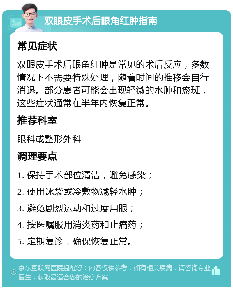 双眼皮手术后眼角红肿指南 常见症状 双眼皮手术后眼角红肿是常见的术后反应，多数情况下不需要特殊处理，随着时间的推移会自行消退。部分患者可能会出现轻微的水肿和瘀斑，这些症状通常在半年内恢复正常。 推荐科室 眼科或整形外科 调理要点 1. 保持手术部位清洁，避免感染； 2. 使用冰袋或冷敷物减轻水肿； 3. 避免剧烈运动和过度用眼； 4. 按医嘱服用消炎药和止痛药； 5. 定期复诊，确保恢复正常。