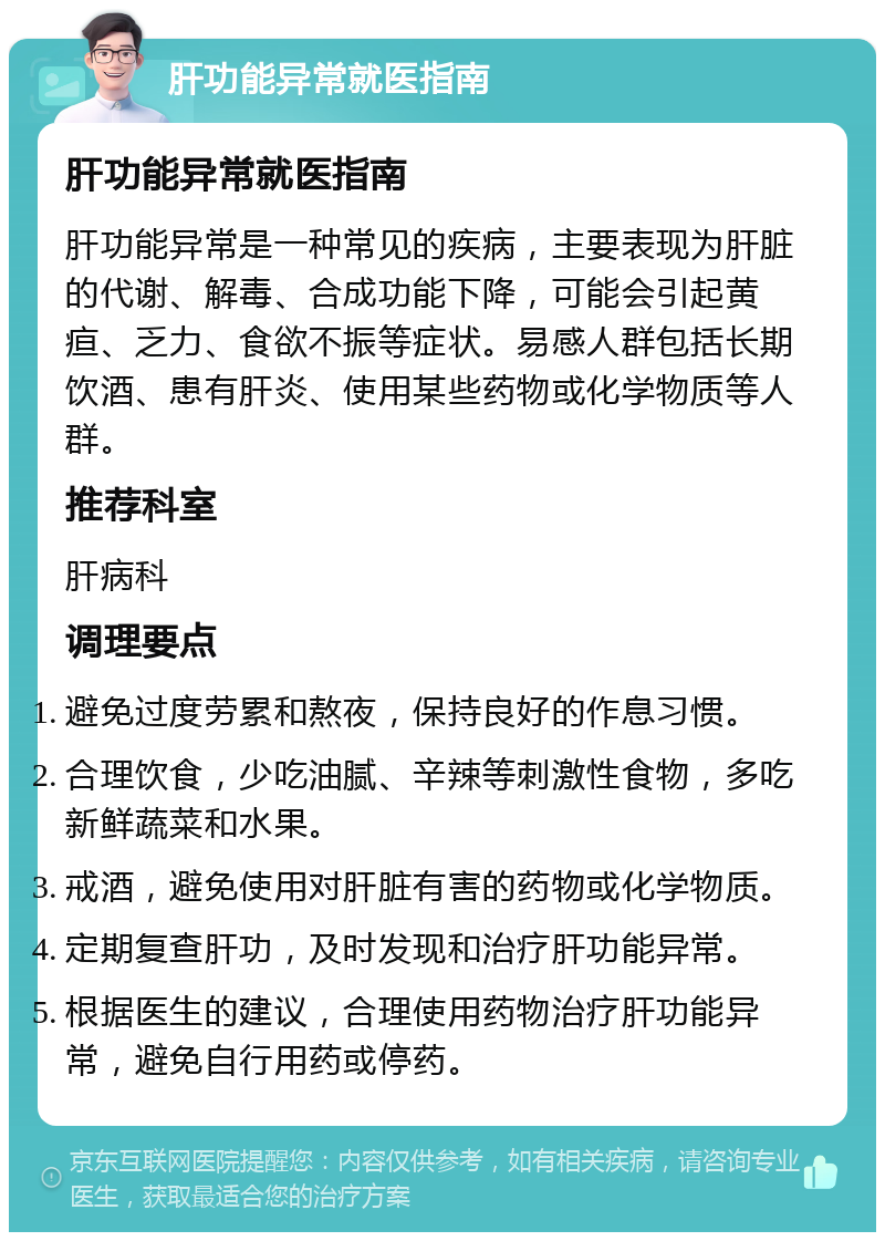 肝功能异常就医指南 肝功能异常就医指南 肝功能异常是一种常见的疾病，主要表现为肝脏的代谢、解毒、合成功能下降，可能会引起黄疸、乏力、食欲不振等症状。易感人群包括长期饮酒、患有肝炎、使用某些药物或化学物质等人群。 推荐科室 肝病科 调理要点 避免过度劳累和熬夜，保持良好的作息习惯。 合理饮食，少吃油腻、辛辣等刺激性食物，多吃新鲜蔬菜和水果。 戒酒，避免使用对肝脏有害的药物或化学物质。 定期复查肝功，及时发现和治疗肝功能异常。 根据医生的建议，合理使用药物治疗肝功能异常，避免自行用药或停药。