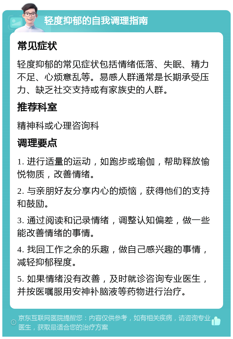 轻度抑郁的自我调理指南 常见症状 轻度抑郁的常见症状包括情绪低落、失眠、精力不足、心烦意乱等。易感人群通常是长期承受压力、缺乏社交支持或有家族史的人群。 推荐科室 精神科或心理咨询科 调理要点 1. 进行适量的运动，如跑步或瑜伽，帮助释放愉悦物质，改善情绪。 2. 与亲朋好友分享内心的烦恼，获得他们的支持和鼓励。 3. 通过阅读和记录情绪，调整认知偏差，做一些能改善情绪的事情。 4. 找回工作之余的乐趣，做自己感兴趣的事情，减轻抑郁程度。 5. 如果情绪没有改善，及时就诊咨询专业医生，并按医嘱服用安神补脑液等药物进行治疗。