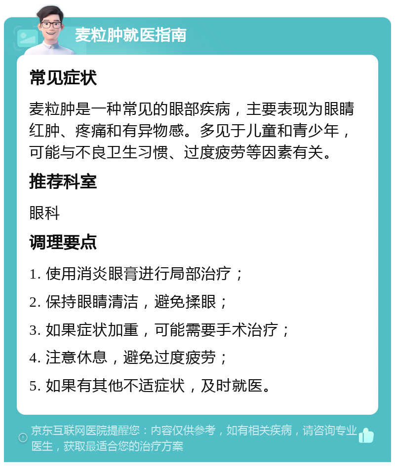 麦粒肿就医指南 常见症状 麦粒肿是一种常见的眼部疾病，主要表现为眼睛红肿、疼痛和有异物感。多见于儿童和青少年，可能与不良卫生习惯、过度疲劳等因素有关。 推荐科室 眼科 调理要点 1. 使用消炎眼膏进行局部治疗； 2. 保持眼睛清洁，避免揉眼； 3. 如果症状加重，可能需要手术治疗； 4. 注意休息，避免过度疲劳； 5. 如果有其他不适症状，及时就医。