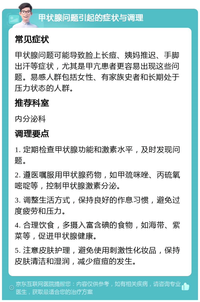 甲状腺问题引起的症状与调理 常见症状 甲状腺问题可能导致脸上长痘、姨妈推迟、手脚出汗等症状，尤其是甲亢患者更容易出现这些问题。易感人群包括女性、有家族史者和长期处于压力状态的人群。 推荐科室 内分泌科 调理要点 1. 定期检查甲状腺功能和激素水平，及时发现问题。 2. 遵医嘱服用甲状腺药物，如甲巯咪唑、丙硫氧嘧啶等，控制甲状腺激素分泌。 3. 调整生活方式，保持良好的作息习惯，避免过度疲劳和压力。 4. 合理饮食，多摄入富含碘的食物，如海带、紫菜等，促进甲状腺健康。 5. 注意皮肤护理，避免使用刺激性化妆品，保持皮肤清洁和湿润，减少痘痘的发生。