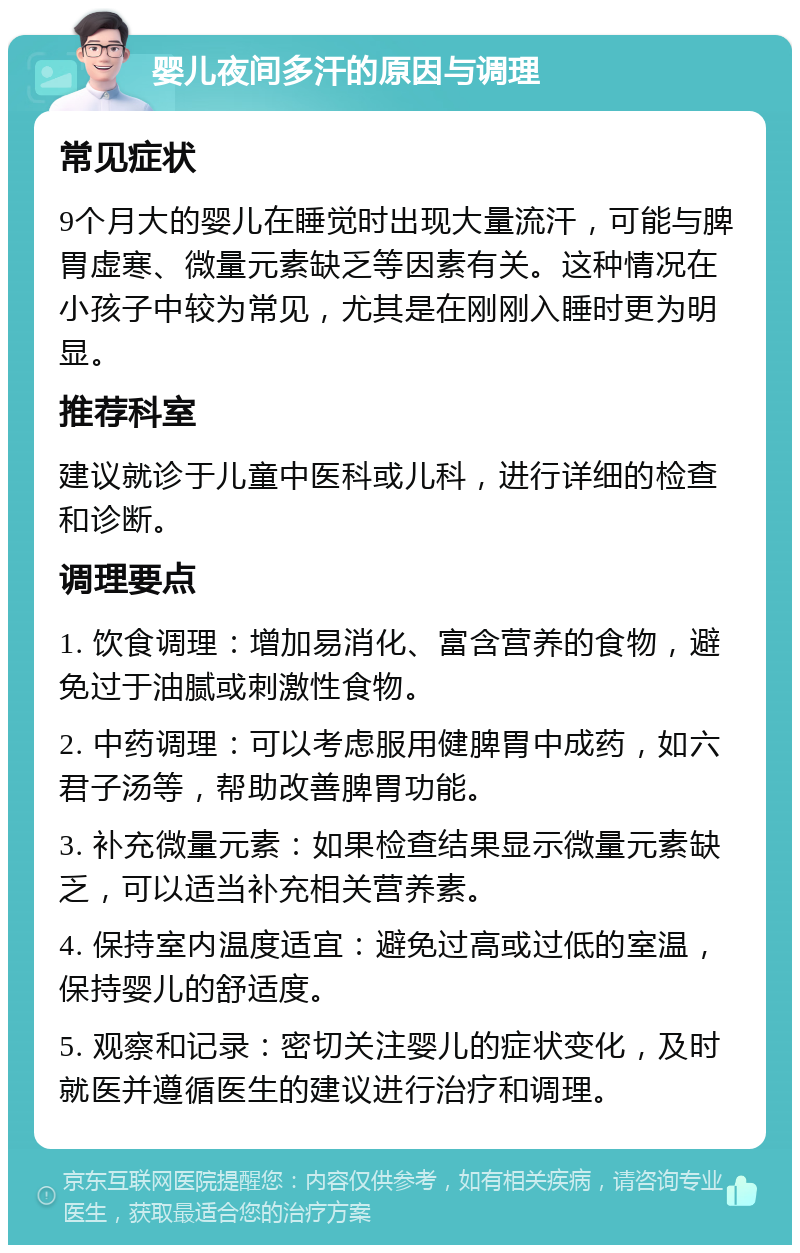 婴儿夜间多汗的原因与调理 常见症状 9个月大的婴儿在睡觉时出现大量流汗，可能与脾胃虚寒、微量元素缺乏等因素有关。这种情况在小孩子中较为常见，尤其是在刚刚入睡时更为明显。 推荐科室 建议就诊于儿童中医科或儿科，进行详细的检查和诊断。 调理要点 1. 饮食调理：增加易消化、富含营养的食物，避免过于油腻或刺激性食物。 2. 中药调理：可以考虑服用健脾胃中成药，如六君子汤等，帮助改善脾胃功能。 3. 补充微量元素：如果检查结果显示微量元素缺乏，可以适当补充相关营养素。 4. 保持室内温度适宜：避免过高或过低的室温，保持婴儿的舒适度。 5. 观察和记录：密切关注婴儿的症状变化，及时就医并遵循医生的建议进行治疗和调理。