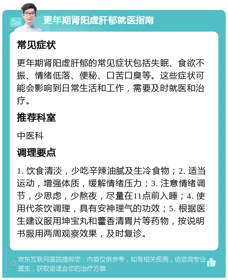 更年期肾阳虚肝郁就医指南 常见症状 更年期肾阳虚肝郁的常见症状包括失眠、食欲不振、情绪低落、便秘、口苦口臭等。这些症状可能会影响到日常生活和工作，需要及时就医和治疗。 推荐科室 中医科 调理要点 1. 饮食清淡，少吃辛辣油腻及生冷食物；2. 适当运动，增强体质，缓解情绪压力；3. 注意情绪调节，少思虑，少熬夜，尽量在11点前入睡；4. 使用代茶饮调理，具有安神理气的功效；5. 根据医生建议服用坤宝丸和藿香清胃片等药物，按说明书服用两周观察效果，及时复诊。