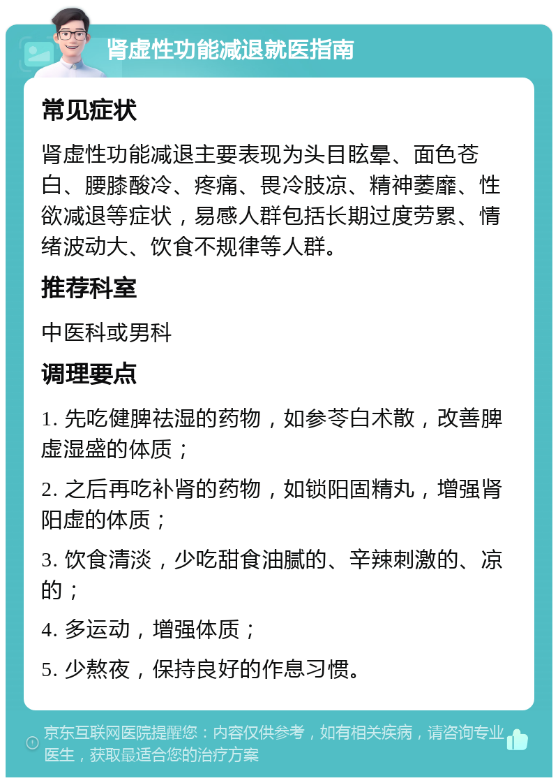 肾虚性功能减退就医指南 常见症状 肾虚性功能减退主要表现为头目眩晕、面色苍白、腰膝酸冷、疼痛、畏冷肢凉、精神萎靡、性欲减退等症状，易感人群包括长期过度劳累、情绪波动大、饮食不规律等人群。 推荐科室 中医科或男科 调理要点 1. 先吃健脾祛湿的药物，如参苓白术散，改善脾虚湿盛的体质； 2. 之后再吃补肾的药物，如锁阳固精丸，增强肾阳虚的体质； 3. 饮食清淡，少吃甜食油腻的、辛辣刺激的、凉的； 4. 多运动，增强体质； 5. 少熬夜，保持良好的作息习惯。