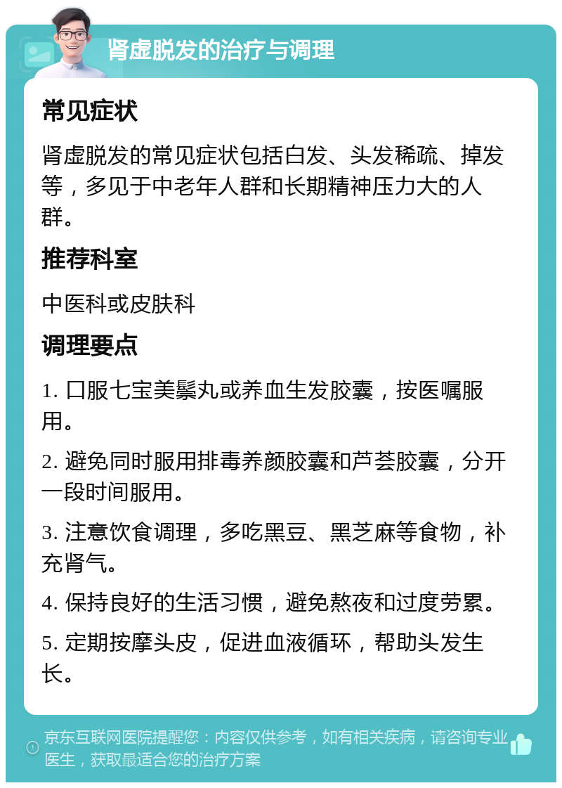 肾虚脱发的治疗与调理 常见症状 肾虚脱发的常见症状包括白发、头发稀疏、掉发等，多见于中老年人群和长期精神压力大的人群。 推荐科室 中医科或皮肤科 调理要点 1. 口服七宝美鬃丸或养血生发胶囊，按医嘱服用。 2. 避免同时服用排毒养颜胶囊和芦荟胶囊，分开一段时间服用。 3. 注意饮食调理，多吃黑豆、黑芝麻等食物，补充肾气。 4. 保持良好的生活习惯，避免熬夜和过度劳累。 5. 定期按摩头皮，促进血液循环，帮助头发生长。