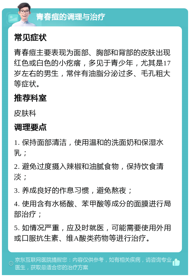 青春痘的调理与治疗 常见症状 青春痘主要表现为面部、胸部和背部的皮肤出现红色或白色的小疙瘩，多见于青少年，尤其是17岁左右的男生，常伴有油脂分泌过多、毛孔粗大等症状。 推荐科室 皮肤科 调理要点 1. 保持面部清洁，使用温和的洗面奶和保湿水乳； 2. 避免过度摄入辣椒和油腻食物，保持饮食清淡； 3. 养成良好的作息习惯，避免熬夜； 4. 使用含有水杨酸、苯甲酸等成分的面膜进行局部治疗； 5. 如情况严重，应及时就医，可能需要使用外用或口服抗生素、维A酸类药物等进行治疗。